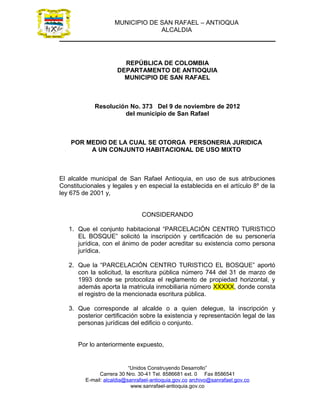 MUNICIPIO DE SAN RAFAEL – ANTIOQUA
                                  ALCALDIA




                        REPÚBLICA DE COLOMBIA
                      DEPARTAMENTO DE ANTIOQUIA
                        MUNICIPIO DE SAN RAFAEL



            Resolución No. 373 Del 9 de noviembre de 2012
                     del municipio de San Rafael



    POR MEDIO DE LA CUAL SE OTORGA PERSONERIA JURIDICA
         A UN CONJUNTO HABITACIONAL DE USO MIXTO



El alcalde municipal de San Rafael Antioquia, en uso de sus atribuciones
Constitucionales y legales y en especial la establecida en el artículo 8º de la
ley 675 de 2001 y,


                                CONSIDERANDO

   1. Que el conjunto habitacional “PARCELACIÓN CENTRO TURISTICO
      EL BOSQUE” solicitó la inscripción y certificación de su personería
      jurídica, con el ánimo de poder acreditar su existencia como persona
      jurídica.

   2. Que la “PARCELACIÓN CENTRO TURISTICO EL BOSQUE” aportó
      con la solicitud, la escritura pública número 744 del 31 de marzo de
      1993 donde se protocoliza el reglamento de propiedad horizontal, y
      además aporta la matricula inmobiliaria número XXXXX, donde consta
      el registro de la mencionada escritura pública.

   3. Que corresponde al alcalde o a quien delegue, la inscripción y
      posterior certificación sobre la existencia y representación legal de las
      personas jurídicas del edificio o conjunto.


      Por lo anteriormente expuesto,


                           “Unidos Construyendo Desarrollo”
               Carrera 30 Nro. 30-41 Tel. 8586681 ext. 0 Fax 8586541
         E-mail: alcaldia@sanrafael-antioquia.gov.co archivo@sanrafael.gov.co
                            www.sanrafael-antioquia.gov.co
 