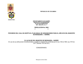 REPUBLICA DE COLOMBIA
DEPARTAMENTO DE NARIÑO
MUNICIPIO DE MOSQUERA
ALCALDIA MUNICIPAL
NIT: 800.099.111-7
Mosquera	
  somos	
  todos	
  
RESOLUCION No. 0040
( )
POR MEDIO DEL CUAL SE ADOPTA EL PLAN ANUAL DE ADQUISICIONES PARA EL AÑO 2016 DEL MUNICIPIO
DE MOSQUERA — NARIÑO.
EL ALCALDE DEL MUNICIPIO DE MOSQUERA – NARIÑO
En uso de sus atribuciones Constitucionales y Legales en especial las conferidas por la Ley 136 de 1994, Ley 1474 de
2011, Decreto 1510 de 2013,
CONSIDERANDO:
 