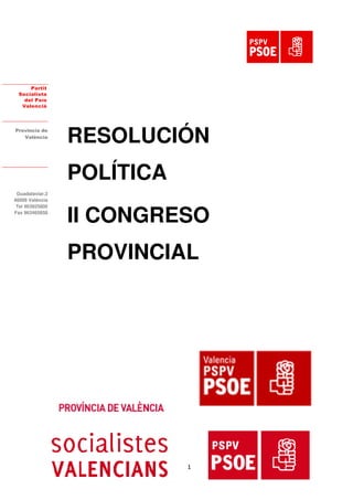 Partit
  Socialista
    del País
   Valencià




Provincia de
   València
                 RESOLUCIÓN
                 POLÍTICA
 Guadalaviar,3
46009 València



                 II CONGRESO
 Tel 963925800
Fax 963465858

Fax 963465858




                 PROVINCIAL




                            1
 