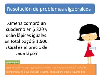 Ximena compró un cuaderno en $ 820 y ocho lápices iguales. En total pagó $ 1.500. ¿Cuál es el precio de cada lápiz? Comprender ¿Qué sabe del problema? - ¿Qué debe encontrar? - Lea comprensivamente el enunciado. Intente imaginarse lo que enunciado le cuenta. - Haga un breve dibujo o esquema de la situación. Resolución de problemas algebraicos Ximena 
