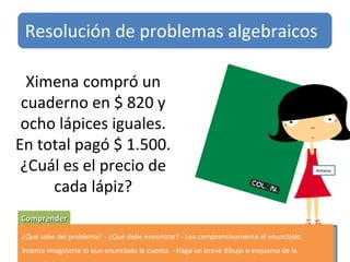 Ximena compró un cuaderno en $ 820 y ocho lápices iguales. En total pagó $ 1.500. ¿Cuál es el precio de cada lápiz? Comprender ¿Qué sabe del problema? - ¿Qué debe encontrar? - Lea comprensivamente el enunciado. Intente imaginarse lo que enunciado le cuenta. - Haga un breve dibujo o esquema de la situación. Resolución de problemas algebraicos Ximena 
