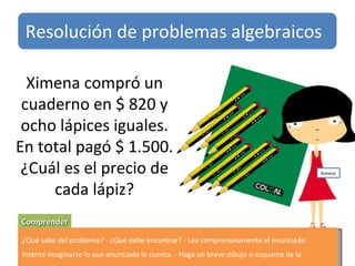 Ximena compró un cuaderno en $ 820 y ocho lápices iguales. En total pagó $ 1.500. ¿Cuál es el precio de cada lápiz? Comprender ¿Qué sabe del problema? - ¿Qué debe encontrar? - Lea comprensivamente el enunciado. Intente imaginarse lo que enunciado le cuenta. - Haga un breve dibujo o esquema de la situación. Resolución de problemas algebraicos Ximena 