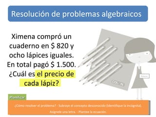 Planificar Ximena compró un cuaderno en $ 820 y ocho lápices iguales. En total pagó $ 1.500. ¿Cuál es el precio de cada lápiz? Ximena ¿Cómo resolver el problema? - Subraye el concepto desconocido (Identifique la incógnita). Asígnele una letra. - Plantee la ecuación. Resolución de problemas algebraicos 