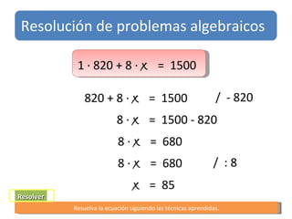 t Resolver Resuelva la ecuación siguiendo las técnicas aprendidas. 1 ∙ 820 + 8 ∙  x   =  1500  8 ∙  x   =  1500 - 820  8 ∙  x   =  680 x   =  85 Resolución de problemas algebraicos 820 + 8 ∙  x   =  1500  /  - 820 8 ∙  x   =  680 /  : 8 