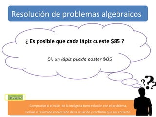 t Revisar Compruebe si el valor  de la incógnita tiene relación con el problema. Evalué el resultado encontrado de la ecuación y confirme que sea correcto. ¿ Es posible que cada lápiz cueste $85 ?  Si, un lápiz puede costar $85 Resolución de problemas algebraicos 