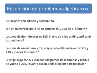 Ecuaciones con adición y sustracción   Si a un número le quito 48 se obtiene 25. ¿Cuál es el número? La suma de dos números es 120. Si uno de ellos es 96, ¿cuál es el otro número? La suma de un número y 35, es igual a la diferencia entre 535 y 430. ¿Cuál es el número? Si Jorge pagó con $ 1 000 dos kilogramos de manzanas y recibió de vuelto $ 260, ¿cuánto cuesta cada kilogramo de naranjas? Resolución de problemas algebraicos 