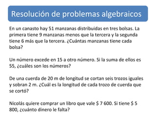 En un canasto hay 51 manzanas distribuidas en tres bolsas. La primera tiene 9 manzanas menos que la tercera y la segunda tiene 6 más que la tercera. ¿Cuántas manzanas tiene cada bolsa? Un número excede en 15 a otro número. Si la suma de ellos es 55, ¿cuáles son los números? De una cuerda de 20 m de longitud se cortan seis trozos iguales y sobran 2 m. ¿Cuál es la longitud de cada trozo de cuerda que se cortó? Nicolás quiere comprar un libro que vale $ 7 600. Si tiene $ 5 800, ¿cuánto dinero le falta? Resolución de problemas algebraicos 