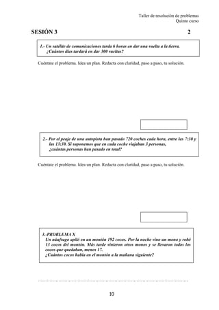Taller de resolución de problemas
Quinto curso
10
1.- Un satélite de comunicaciones tarda 6 horas en dar una vuelta a la tierra.
¿Cuántos días tardará en dar 300 vueltas?
2.- Por el peaje de una autopista han pasado 720 coches cada hora, entre las 7:30 y
las 13:30. Si suponemos que en cada coche viajaban 3 personas,
¿cuántas personas han pasado en total?
SESIÓN 3 2
Cuéntate el problema. Idea un plan. Redacta con claridad, paso a paso, tu solución.
Cuéntate el problema. Idea un plan. Redacta con claridad, paso a paso, tu solución.
…………………………………………………………………………………………
3.-PROBLEMA X
Un náufrago apiló en un montón 192 cocos. Por la noche vino un mono y robó
13 cocos del montón. Más tarde vinieron otros monos y se llevaron todos los
cocos que quedaban, menos 17.
¿Cuántos cocos había en el montón a la mañana siguiente?
 