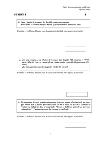 Taller de resolución de problemas
Quinto curso
11
1.- Irene y Javier tienen entre los dos 182 cromos de animales.
Irene tiene 36 cromos más que Javier. ¿Cuántos cromos tiene cada uno?
2.- En una semana, a la oficina de Correos han llegado 720 paquetes y 10100
cartas. Hay 12 carteros en esa oficina y cada uno ha repartido 60 paquetes y 820
cartas.
¿Se han repartido todos los paquetes y todas las cartas?
3.- Un empleado de unos grandes almacenes tiene que contar el número de personas
que entran por la puerta principal desde las 11 h hasta las 12:30 h. Después de
realizar su trabajo le dice al encargado: “Como si hubieran entrado 25 personas
cada minuto” ¿Cuántas personas ha contado el empleado?
SESIÓN 4 1
Cuéntate el problema. Idea un plan. Redacta con claridad, paso a paso, tu solución.
Cuéntate el problema. Idea un plan. Redacta con claridad, paso a paso, tu solución.
Cuéntate el problema. Idea un plan. Redacta con claridad, paso a paso, tu solución.
 