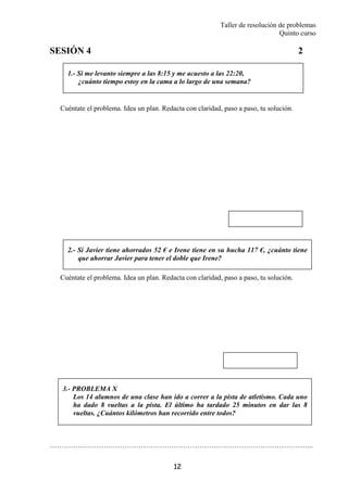 Taller de resolución de problemas
Quinto curso
12
1.- Si me levanto siempre a las 8:15 y me acuesto a las 22:20,
¿cuánto tiempo estoy en la cama a lo largo de una semana?
2.- Si Javier tiene ahorrados 52 € e Irene tiene en su hucha 117 €, ¿cuánto tiene
que ahorrar Javier para tener el doble que Irene?
SESIÓN 4 2
Cuéntate el problema. Idea un plan. Redacta con claridad, paso a paso, tu solución.
Cuéntate el problema. Idea un plan. Redacta con claridad, paso a paso, tu solución.
…………………………………………………………………………………………………..
3.- PROBLEMA X
Los 14 alumnos de una clase han ido a correr a la pista de atletismo. Cada uno
ha dado 8 vueltas a la pista. El último ha tardado 25 minutos en dar las 8
vueltas. ¿Cuántos kilómetros han recorrido entre todos?
 