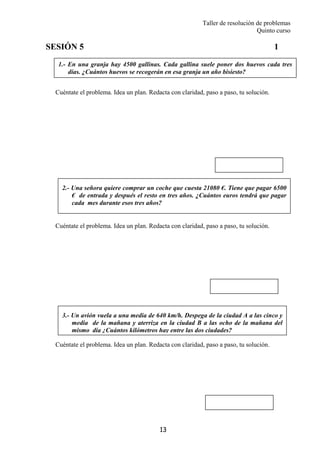 Taller de resolución de problemas
Quinto curso
13
1.- En una granja hay 4500 gallinas. Cada gallina suele poner dos huevos cada tres
días. ¿Cuántos huevos se recogerán en esa granja un año bisiesto?
2.- Una señora quiere comprar un coche que cuesta 21080 €. Tiene que pagar 6500
€ de entrada y después el resto en tres años. ¿Cuántos euros tendrá que pagar
cada mes durante esos tres años?
3.- Un avión vuela a una media de 640 km/h. Despega de la ciudad A a las cinco y
media de la mañana y aterriza en la ciudad B a las ocho de la mañana del
mismo día ¿Cuántos kilómetros hay entre las dos ciudades?
SESIÓN 5 1
Cuéntate el problema. Idea un plan. Redacta con claridad, paso a paso, tu solución.
Cuéntate el problema. Idea un plan. Redacta con claridad, paso a paso, tu solución.
Cuéntate el problema. Idea un plan. Redacta con claridad, paso a paso, tu solución.
 