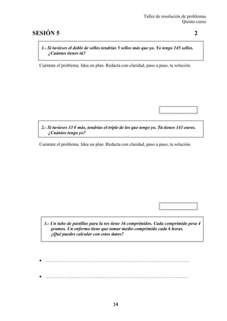 Taller de resolución de problemas
Quinto curso
14
1.- Si tuvieses el doble de sellos tendrías 5 sellos más que yo. Yo tengo 145 sellos.
¿Cuántos tienes tú?
2.- Si tuvieses 13 € más, tendrías el triple de los que tengo yo. Tú tienes 143 euros.
¿Cuántos tengo yo?
3.- Un tubo de pastillas para la tos tiene 16 comprimidos. Cada comprimido pesa 4
gramos. Un enfermo tiene que tomar medio comprimido cada 6 horas.
¿Qué puedes calcular con estos datos?
SESIÓN 5 2
Cuéntate el problema. Idea un plan. Redacta con claridad, paso a paso, tu solución.
Cuéntate el problema. Idea un plan. Redacta con claridad, paso a paso, tu solución.
• ………………………………………………………………………………….
• …………………………………………………………………………………
 
