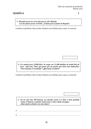 Taller de resolución de problemas
Quinto curso
15
1.- Mi padre pesa tres veces más que yo, dice Begoña.
Los dos juntos pesan 124 kilos. ¿Cuánto pesa el padre de Begoña?
2.- Un camión pesa 12.000 kilos. Se carga con 13.400 ladrillos de medio kilo de
peso cada uno. Tiene que pasar por un puente que tiene una indicación:
“Peso máximo 25 toneladas” ¿Qué hará el camión?
3.- En un cine hay 300 butacas. La entrada cuesta 5 €. Hoy se han quedado
vacías 45 butacas y además 10 personas se han colado sin pagar.
¿Qué puedes calcular con estos datos?
SESIÓN 6 1
Cuéntate el problema. Idea un plan. Redacta con claridad, paso a paso, tu solución.
Cuéntate el problema. Idea un plan. Redacta con claridad, paso a paso, tu solución.
• …………………………………………………………………………………………
• …………………………………………………………………………………………
 