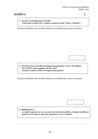 Taller de resolución de problemas
Quinto curso
16
1.- Un pato cuesta igual que dos pollos.
Si dos patos cuestan 10 €, ¿cuánto costarán en total 7 patos y 30 pollos?
2.- Este año el precio del libro de lengua ha aumentado 1 euro y 50 céntimos.
Por 45 libros hemos pagado este año 360 €.
¿Cuánto costaba un libro de lengua el año pasado?
SESIÓN 6 2
Cuéntate el problema. Idea un plan. Redacta con claridad, paso a paso, tu solución.
Cuéntate el problema. Idea un plan. Redacta con claridad, paso a paso, tu solución.
……………………………………………………………………………………………….
3.- PROBLEMA X
La madre superiora de un convento está haciendo tortillas. ¿Cuántas tortillas de
patatas, de tres huevos cada una, podrá hacer con 27 patatas?
 