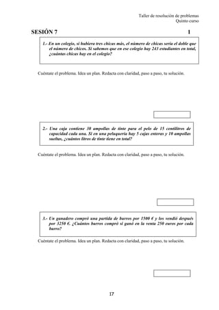 Taller de resolución de problemas
Quinto curso
17
1.- En un colegio, si hubiera tres chicas más, el número de chicas sería el doble que
el número de chicos. Si sabemos que en ese colegio hay 243 estudiantes en total,
¿cuántas chicas hay en el colegio?
2.- Una caja contiene 30 ampollas de tinte para el pelo de 15 centilitros de
capacidad cada una. Si en una peluquería hay 5 cajas enteras y 10 ampollas
sueltas, ¿cuántos litros de tinte tiene en total?
3.- Un ganadero compró una partida de burros por 1500 € y los vendió después
por 3250 €. ¿Cuántos burros compró si ganó en la venta 250 euros por cada
burro?
SESIÓN 7 1
Cuéntate el problema. Idea un plan. Redacta con claridad, paso a paso, tu solución.
Cuéntate el problema. Idea un plan. Redacta con claridad, paso a paso, tu solución.
Cuéntate el problema. Idea un plan. Redacta con claridad, paso a paso, tu solución.
 