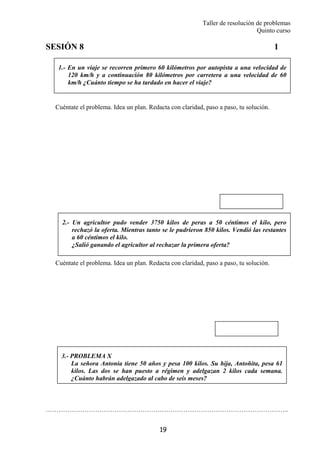 Taller de resolución de problemas
Quinto curso
19
1.- En un viaje se recorren primero 60 kilómetros por autopista a una velocidad de
120 km/h y a continuación 80 kilómetros por carretera a una velocidad de 60
km/h ¿Cuánto tiempo se ha tardado en hacer el viaje?
2.- Un agricultor pudo vender 3750 kilos de peras a 50 céntimos el kilo, pero
rechazó la oferta. Mientras tanto se le pudrieron 850 kilos. Vendió las restantes
a 60 céntimos el kilo.
¿Salió ganando el agricultor al rechazar la primera oferta?
SESIÓN 8 1
Cuéntate el problema. Idea un plan. Redacta con claridad, paso a paso, tu solución.
Cuéntate el problema. Idea un plan. Redacta con claridad, paso a paso, tu solución.
…………………………………………………………………………………………………..
3.- PROBLEMA X
La señora Antonia tiene 50 años y pesa 100 kilos. Su hija, Antoñita, pesa 61
kilos. Las dos se han puesto a régimen y adelgazan 2 kilos cada semana.
¿Cuánto habrán adelgazado al cabo de seis meses?
 