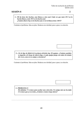 Taller de resolución de problemas
Quinto curso
20
1.- Mi tía tiene dos huchas, una blanca y otra azul. Cada vez que mete 20 € en la
hucha blanca, mete 50 € en la hucha azul.
¿Cuánto dinero hay en la hucha azul, si en la blanca tiene 340 €?
2.-. En la liga de fútbol de la primera división hay 20 equipos. ¿Cuántos partidos
se jugarán a lo largo de toda la liga, si cada equipo juega con todos los demás
dos veces, una en su campo y otra fuera?
SESIÓN 8 2
Cuéntate el problema. Idea un plan. Redacta con claridad, paso a paso, tu solución.
Cuéntate el problema. Idea un plan. Redacta con claridad, paso a paso, tu solución.
…………………………………………………………………………………………………..
3.- PROBLEMA X
Me faltaban 72 cromos para acabar una colección. Un amigo mío me ha dado
14 cromos que yo no tenía. ¿Cuántos cromos tengo ahora?
 