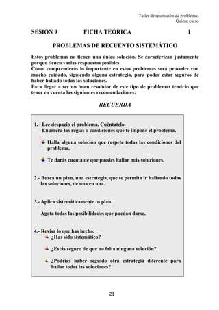 Taller de resolución de problemas
Quinto curso
21
SESIÓN 9 FICHA TEÓRICA 1
PROBLEMAS DE RECUENTO SISTEMÁTICO
Estos problemas no tienen una única solución. Se caracterizan justamente
porque tienen varias respuestas posibles.
Como comprenderás lo importante en estos problemas será proceder con
mucho cuidado, siguiendo alguna estrategia, para poder estar seguros de
haber hallado todas las soluciones.
Para llegar a ser un buen resolutor de este tipo de problemas tendrás que
tener en cuenta las siguientes recomendaciones:
RECUERDA
1.- Lee despacio el problema. Cuéntatelo.
Enumera las reglas o condiciones que te impone el problema.
Halla alguna solución que respete todas las condiciones del
problema.
Te darás cuenta de que puedes hallar más soluciones.
2.- Busca un plan, una estrategia, que te permita ir hallando todas
las soluciones, de una en una.
3.- Aplica sistemáticamente tu plan.
Agota todas las posibilidades que puedan darse.
4.- Revisa lo que has hecho.
¿Has sido sistemático?
¿Estás seguro de que no falta ninguna solución?
¿Podrías haber seguido otra estrategia diferente para
hallar todas las soluciones?
 