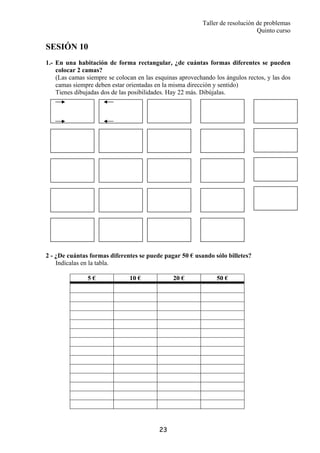 Taller de resolución de problemas
Quinto curso
23
SESIÓN 10
1.- En una habitación de forma rectangular, ¿de cuántas formas diferentes se pueden
colocar 2 camas?
(Las camas siempre se colocan en las esquinas aprovechando los ángulos rectos, y las dos
camas siempre deben estar orientadas en la misma dirección y sentido)
Tienes dibujadas dos de las posibilidades. Hay 22 más. Dibújalas.
2 - ¿De cuántas formas diferentes se puede pagar 50 € usando sólo billetes?
Indícalas en la tabla.
5 € 10 € 20 € 50 €
 