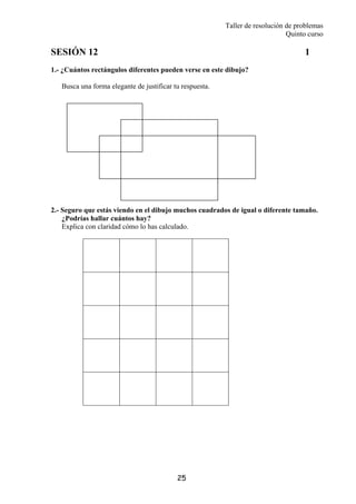 Taller de resolución de problemas
Quinto curso
25
SESIÓN 12 1
1.- ¿Cuántos rectángulos diferentes pueden verse en este dibujo?
Busca una forma elegante de justificar tu respuesta.
2.- Seguro que estás viendo en el dibujo muchos cuadrados de igual o diferente tamaño.
¿Podrías hallar cuántos hay?
Explica con claridad cómo lo has calculado.
 