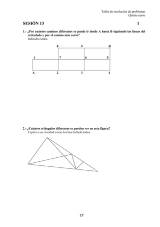 Taller de resolución de problemas
Quinto curso
27
SESIÓN 13 1
1.- ¿Por cuántos caminos diferentes se puede ir desde A hasta B siguiendo las líneas del
reticulado y por el camino más corto?
Indícalos todos.
8 9 B
1 7 6 5
A 2 3 4
2.- ¿Cuántos triángulos diferentes se pueden ver en esta figura?
Explica con claridad cómo los has hallado todos.
 