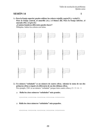 Taller de resolución de problemas
Quinto curso
29
SESIÓN 14 1
1.- Para la franja superior puedes utilizar los colores rojo(R), negro(N) y verde(V).
Para la franja central, el amarillo (A) y el blanco (B). Para la franja inferior, el
morado (M) y el gris (G)
¿Cuántas banderas diferentes puedes hacer?
Dibújalas. Indica los colores con letras.
2.- Un número “enfadado” es un número de cuatro cifras. Además la suma de sus dos
primeras cifras es igual a la diferencia de sus dos últimas cifras.
Por ejemplo, 2361 es un número “enfadado” porque tiene cuatro cifras y 2 + 3 = 6 – 1
Halla los cinco números “enfadados” más grandes.
…………, …………, …………, …………, ……………
Halla los cinco números “enfadados” más pequeños.
…………, …………, …………, …………, ……………
 