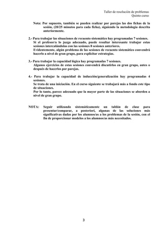 Taller de resolución de problemas
Quinto curso
3
Nota: Por supuesto, también se pueden realizar por parejas las dos fichas de la
sesión, (20/25 minutos para cada ficha), siguiendo la metodología descrita
anteriormente.
2.- Para trabajar las situaciones de recuento sistemático hay programadas 7 sesiones.
Si el profesor/a lo juzga adecuado, puede resultar interesante trabajar estas
sesiones intercalándolas con las sesiones 8 sesiones anteriores.
Evidentemente, algún problema de las sesiones de recuento sistemático convendrá
hacerlo a nivel de gran grupo, para explicitar estrategias.
3.- Para trabajar la capacidad lógica hay programadas 7 sesiones.
Algunos ejercicios de estas sesiones convendrá discutirlos en gran grupo, antes o
después de hacerlos por parejas.
4.- Para trabajar la capacidad de inducción/generalización hay programadas 4
sesiones.
Se trata de una iniciación. En el curso siguiente se trabajará más a fondo este tipo
de situaciones.
Por lo tanto, parece adecuado que la mayor parte de las situaciones se aborden a
nivel de gran grupo.
NOTA: Seguir utilizando sistemáticamente un tablón de clase para
presentar/comparar, a posteriori, algunas de las soluciones más
significativas dadas por los alumnos/as a los problemas de la sesión, con el
fin de proporcionar modelos a los alumnos/as más necesitados.
 
