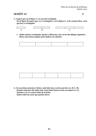 Taller de resolución de problemas
Quinto curso
30
SESIÓN 14 2
3.- Seguro que en la figura A ves un solo rectángulo.
En la figura B seguro que ves 3 rectángulos y en la figura C, si los cuentas bien, verás
que hay 6 rectángulos.
A B C
• Halla cuántos rectángulos, iguales o diferentes, hay en los dos dibujos siguientes.
Busca una forma elegante para indicar tus cálculos.
4.- En una bolsa metemos 4 bolas; cada bola tiene escrita una letra (A, B, C, D).
Después metemos dos bolas más; éstas bolas tienen escrito un número (1, 2).
Sacamos a la vez cuatro bolas de la bolsa.
Indica todos los casos que pueden darse.
 