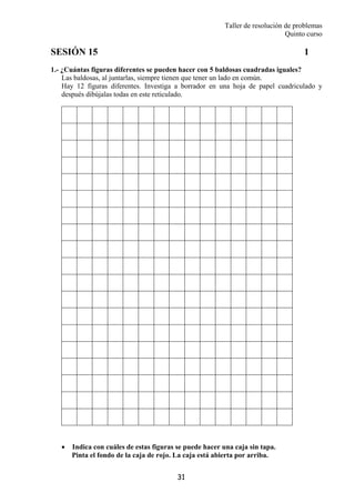 Taller de resolución de problemas
Quinto curso
31
SESIÓN 15 1
1.- ¿Cuántas figuras diferentes se pueden hacer con 5 baldosas cuadradas iguales?
Las baldosas, al juntarlas, siempre tienen que tener un lado en común.
Hay 12 figuras diferentes. Investiga a borrador en una hoja de papel cuadriculado y
después dibújalas todas en este reticulado.
• Indica con cuáles de estas figuras se puede hacer una caja sin tapa.
Pinta el fondo de la caja de rojo. La caja está abierta por arriba.
 