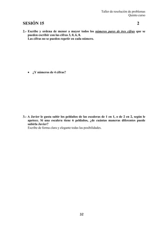 Taller de resolución de problemas
Quinto curso
32
SESIÓN 15 2
2.- Escribe y ordena de menor a mayor todos los números pares de tres cifras que se
pueden escribir con las cifras 3, 0, 6, 8.
Las cifras no se pueden repetir en cada número.
• ¿Y números de 4 cifras?
3.- A Javier le gusta subir los peldaños de las escaleras de 1 en 1, o de 2 en 2, según le
apetece. Si una escalera tiene 6 peldaños, ¿de cuántas maneras diferentes puede
subirla Javier?
Escribe de forma clara y elegante todas las posibilidades.
 