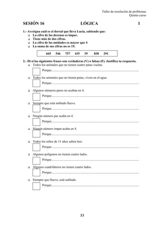 Taller de resolución de problemas
Quinto curso
33
665 546 757 435 39 838 291
SESIÓN 16 LÓGICA 1
1.- Averigua cuál es el dorsal que lleva Lucía, sabiendo que:
La cifra de las decenas es impar.
Tiene más de dos cifras.
La cifra de las unidades es mayor que 4
La suma de sus cifras no es 19.
2.- Di si las siguientes frases son verdaderas (V) o falsas (F). Justifica tu respuesta.
Todos los animales que no tienen cuatro patas vuelan.
Porque............................................................................................................
Todos los animales que no tienen patas, viven en el agua.
Porque............................................................................................................
Algunos números pares no acaban en 4.
Porque............................................................................................................
Siempre que está nublado llueve.
Porque............................................................................................................
Ningún número par acaba en 4.
Porque............................................................................................................
Ningún número impar acaba en 4.
Porque............................................................................................................
Todos los niños de 11 años saben leer.
Porque............................................................................................................
Algunos polígonos no tienen cuatro lados.
Porque............................................................................................................
Algunos cuadriláteros no tienen cuatro lados.
Porque............................................................................................................
Siempre que llueve, está nublado.
Porque............................................................................................................
 
