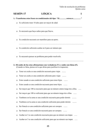 Taller de resolución de problemas
Quinto curso
35
SESIÓN 17 LÓGICA 1
1.- Transforma estas frases en condicionales del tipo: “Si............., entonces................”
Es suficiente tener 18 años para ser mayor de edad.
.....................................................................................................................................
Es necesario que haya nubes para que llueva.
......................................................................................................................................
Es condición necesaria ser mamífero para ser perro.
........................................................................................................................................
Es condición suficiente acabar en 6 para ser número par.
........................................................................................................................................
Es necesario pensar un problema para poder resolverlo.
........................................................................................................................................
2.- Di cuáles de las estas afirmaciones son verdaderas (V) y cuáles son falsas (F).
(Cuando es falsa, piensa en lo que dirías para justificar tu respuesta).
Tener un coche es una condición necesaria para viajar. ........
Tener un coche es una condición suficiente para viajar. ........
Estar casado es una condición suficiente para tener hijos. ........
Estar casado es una condición necesaria para tener hijos. ........
Ser mayor que 100 es necesario para que un número entero tenga tres cifras. ......
Ser mayor que 100 es suficiente para que un número tenga tres cifras. .......
Tumbarse en la cama es una condición necesaria para poder dormir. .........
Tumbarse en la cama es una condición suficiente para poder dormir. .........
Ser francés es una condición suficiente para ser europeo. ........
Ser francés es una condición necesaria para ser europeo. ........
Acabar en 3 es una condición necesaria para que un número sea impar. ......
Acabar en 3 es una condición suficiente para que un número sea impar. ......
 