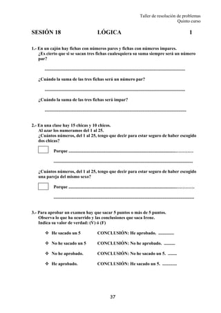 Taller de resolución de problemas
Quinto curso
37
SESIÓN 18 LÓGICA 1
1.- En un cajón hay fichas con números pares y fichas con números impares.
¿Es cierto que si se sacan tres fichas cualesquiera su suma siempre será un número
par?
..............................................................................................................................
¿Cuándo la suma de las tres fichas será un número par?
..............................................................................................................................
¿Cuándo la suma de las tres fichas será impar?
...............................................................................................................................
2.- En una clase hay 15 chicas y 10 chicos.
Al azar los numeramos del 1 al 25.
¿Cuántos números, del 1 al 25, tengo que decir para estar seguro de haber escogido
dos chicas?
Porque ................................................................................................…………
.............................................................................................................................
¿Cuántos números, del 1 al 25, tengo que decir para estar seguro de haber escogido
una pareja del mismo sexo?
Porque .................................................................................................…………
..............................................................................................................................
3.- Para aprobar un examen hay que sacar 5 puntos o más de 5 puntos.
Observa lo que ha ocurrido y las conclusiones que saca Irene.
Indica su valor de verdad: (V) ó (F)
He sacado un 5 CONCLUSIÓN: He aprobado. ..............
No he sacado un 5 CONCLUSIÓN: No he aprobado. ..........
No he aprobado. CONCLUSIÓN: No he sacado un 5. ........
He aprobado. CONCLUSIÓN: He sacado un 5. .............
 