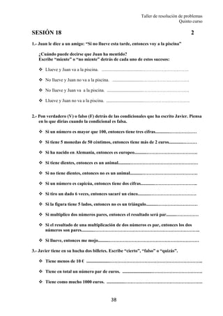 Taller de resolución de problemas
Quinto curso
38
SESIÓN 18 2
1.- Juan le dice a un amigo: “Si no llueve esta tarde, entonces voy a la piscina”
¿Cuándo puede decirse que Juan ha mentido?
Escribe “miente” o “no miente” detrás de cada uno de estos sucesos:
Llueve y Juan va a la piscina. ....................................………………………….
No llueve y Juan no va a la piscina. ...........................………………………….
No llueve y Juan va a la piscina. ................................………………………….
Llueve y Juan no va a la piscina. .................................………………………….
2.- Pon verdadero (V) o falso (F) detrás de las condicionales que ha escrito Javier. Piensa
en lo que dirías cuando la condicional es falsa.
Si un número es mayor que 100, entonces tiene tres cifras.............………………
Si tiene 5 monedas de 50 céntimos, entonces tiene más de 2 euros.............………
Si ha nacido en Alemania, entonces es europeo...........…………………………….
Si tiene dientes, entonces es un animal...........………………………………………
Si no tiene dientes, entonces no es un animal...........……………………………….
Si un número es capicúa, entonces tiene dos cifras............………………………..
Si tiro un dado 6 veces, entonces sacaré un cinco...........………………………….
Si la figura tiene 5 lados, entonces no es un triángulo..........………………………
Si multiplico dos números pares, entonces el resultado será par.........……………
Si el resultado de una multiplicación de dos números es par, entonces los dos
números son pares...........……………………………………………………………..
Si llueve, entonces me mojo..........……………………………………………………
3.- Javier tiene en su hucha dos billetes. Escribe “cierto”, “falso” o “quizás”.
Tiene menos de 10 € .....................……………………………………………………..
Tiene en total un número par de euros. ..........................…………………………….
Tiene como mucho 1000 euros. ................…………………………………………….
 