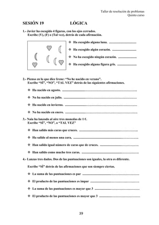 Taller de resolución de problemas
Quinto curso
39
SESIÓN 19 LÓGICA
1.- Javier ha escogido 4 figuras, con los ojos cerrados.
Escribe (V), (F) o (Tal vez), detrás de cada afirmación.
Ha escogido alguna luna. ..................................
Ha escogido algún corazón. ..............................
No ha escogido ningún corazón. .......................
Ha escogido alguna figura gris. ........................
2.- Piensa en lo que dice Irene: “No he nacido en verano”.
Escribe “SÍ”, “NO”, “TAL VEZ” detrás de las siguientes afirmaciones.
Ha nacido en agosto. ............................………………………………………….
No ha nacido en julio. ...........................…………………………………………
Ha nacido en invierno. ..........................…………………………………………
No ha nacido en enero. .........................………………………………………….
3.- Naia ha lanzado al aire tres monedas de 1 €.
Escribe “SÍ”, “NO”, o “TAL VEZ”
Han salido más caras que cruces. ...................................................……………..
Ha salido al menos una cara, ............................................................…………….
Han salido igual número de caras que de cruces. ...........................…………….
Han salido como mucho tres caras. ..................................................…………….
4.- Lanzas tres dados. Dos de las puntuaciones son iguales, la otra es diferente.
Escribe “SÍ” detrás de las afirmaciones que son siempre ciertas.
La suma de las puntuaciones es par ...................................………………………
El producto de las puntuaciones es impar .........................………………………
La suma de las puntuaciones es mayor que 3 ....................………………………
El producto de las puntuaciones es mayor que 3 ...............………………………
 