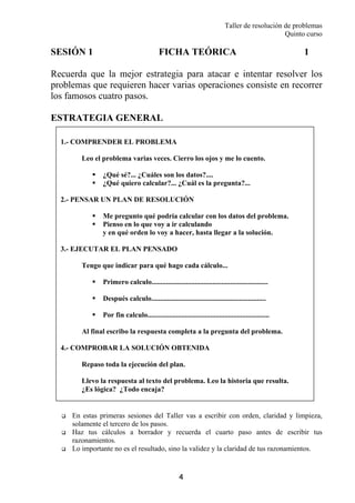 Taller de resolución de problemas
Quinto curso
4
SESIÓN 1 FICHA TEÓRICA 1
Recuerda que la mejor estrategia para atacar e intentar resolver los
problemas que requieren hacer varias operaciones consiste en recorrer
los famosos cuatro pasos.
ESTRATEGIA GENERAL
En estas primeras sesiones del Taller vas a escribir con orden, claridad y limpieza,
solamente el tercero de los pasos.
Haz tus cálculos a borrador y recuerda el cuarto paso antes de escribir tus
razonamientos.
Lo importante no es el resultado, sino la validez y la claridad de tus razonamientos.
1.- COMPRENDER EL PROBLEMA
Leo el problema varias veces. Cierro los ojos y me lo cuento.
¿Qué sé?... ¿Cuáles son los datos?....
¿Qué quiero calcular?... ¿Cuál es la pregunta?...
2.- PENSAR UN PLAN DE RESOLUCIÓN
Me pregunto qué podría calcular con los datos del problema.
Pienso en lo que voy a ir calculando
y en qué orden lo voy a hacer, hasta llegar a la solución.
3.- EJECUTAR EL PLAN PENSADO
Tengo que indicar para qué hago cada cálculo...
Primero calculo.................................................................
Después calculo................................................................
Por fin calculo....................................................................
Al final escribo la respuesta completa a la pregunta del problema.
4.- COMPROBAR LA SOLUCIÓN OBTENIDA
Repaso toda la ejecución del plan.
Llevo la respuesta al texto del problema. Leo la historia que resulta.
¿Es lógica? ¿Todo encaja?
 