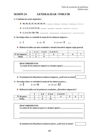 Taller de resolución de problemas
Quinto curso
44
SESIÓN 24 GENERALIZAR / INDUCIR
1.- Continúa las series siguientes:
40, 45, 42, 47, 44, 49, 46, 51, .........., ..........., ............, ............., ……….
1, 1, 2, 3, 5, 8, 13, 21, .........., ............, ............, .........…, ……….
1, 2, 6, 24, 120, 720, ..............., .................., .............……, ………………
2.- Investiga cómo va variando la suma de los números impares...
1 = 1 1 + 3 = 4 1 + 3 + 5 = 9 ......
Rellena la tabla con más resultados e intenta descubrir alguna regla general.
1 1 +3 1+3+5 1+3+5+7
Nº de impares 1 2 3 4 5 6 7
Suma 1 4 9
DESCUBRIMIENTO:
La suma de los números impares es siempre igual a .............................…...
........................................................................................................................
Si sumamos los 60 primeros números impares, ¿cuál será su suma?
3.- Investiga cómo va variando la suma de los números pares....
2 = 2 2 + 4 = 6 2 + 4 + 6 = 12
Rellena la tabla con los primeros resultados. ¿Descubres alguna ley?
2 2+4 2+4+6 2+4+6+8
Nº de pares 1 2 3 4 5 6 7
Suma 2 6 12
DESCUBRIMIENTO:
La suma de los números pares es siempre igual a .............................................
.................................................................................................................................
…………………………………………………………………………………….
Si sumamos los 60 primeros números pares, ¿cuál será su suma?
 