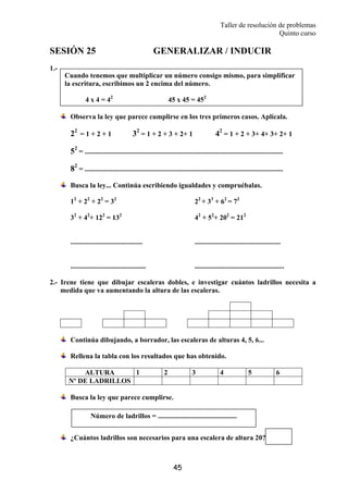 Taller de resolución de problemas
Quinto curso
45
SESIÓN 25 GENERALIZAR / INDUCIR
1.-
Observa la ley que parece cumplirse en los tres primeros casos. Aplícala.
22
= 1 + 2 + 1 32
= 1 + 2 + 3 + 2+ 1 42
= 1 + 2 + 3+ 4+ 3+ 2+ 1
52
= .................................................................................................................
82
= .................................................................................................................
Busca la ley... Continúa escribiendo igualdades y compruébalas.
12
+ 22
+ 22
= 32
22
+ 33
+ 62
= 72
32
+ 42
+ 122
= 132
42
+ 52
+ 202
= 212
......................................... .................................................
........................................... ...................................................
2.- Irene tiene que dibujar escaleras dobles, e investigar cuántos ladrillos necesita a
medida que va aumentando la altura de las escaleras.
Continúa dibujando, a borrador, las escaleras de alturas 4, 5, 6...
Rellena la tabla con los resultados que has obtenido.
ALTURA 1 2 3 4 5 6
Nº DE LADRILLOS
Busca la ley que parece cumplirse.
¿Cuántos ladrillos son necesarios para una escalera de altura 20?
Cuando tenemos que multiplicar un número consigo mismo, para simplificar
la escritura, escribimos un 2 encima del número.
4 x 4 = 42
45 x 45 = 452
Número de ladrillos = .............................................
 