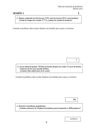 Taller de resolución de problemas
Quinto curso
5
1.- Hemos comprado un televisor por 570 €, una nevera por 691 € y una lavadora.
Si toda la compra ha costado 1777 €, ¿cuánto ha costado la lavadora?
2.- En un almacén quedan 750 kilos de harina después de vender 15 sacos de harina.
Cada uno de los sacos pesaba 60 kilos.
¿Cuántos kilos había antes de la venta?
SESIÓN 1 2
Cuéntate el problema. Idea un plan. Redacta con claridad, paso a paso, tu solución.
Cuéntate el problema. Idea un plan. Redacta con claridad, paso a paso, tu solución.
autobuses
Kg.
€
3.- Resuelve el problema mentalmente.
¿Cuántos autocares de 50 plazas necesitamos para transportar a 1000 pasajeros?
 
