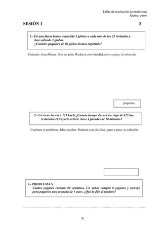 Taller de resolución de problemas
Quinto curso
6
1.- En una fiesta hemos repartido 3 globos a cada uno de los 25 invitados y
han sobrado 5 globos.
¿Cuántos paquetes de 10 globos hemos repartido?
2.- Un tren circula a 125 km/h ¿Cuánto tiempo durará un viaje de 625 km,
si durante el trayecto el tren hace 4 paradas de 10 minutos?
SESIÓN 1 3
Cuéntate el problema. Idea un plan. Redacta con claridad, paso a paso, tu solución.
Cuéntate el problema. Idea un plan. Redacta con claridad, paso a paso, tu solución.
………………………………………………………………………………………………….
paquetes
3.- PROBLEMA X
Cuatro yogures cuestan 80 céntimos. Un señor compró 6 yogures y entregó
para pagarlos una moneda de 1 euro. ¿Qué le dijo el tendero?
 