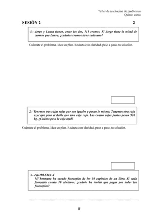 Taller de resolución de problemas
Quinto curso
8
SESIÓN 2 2
Cuéntate el problema. Idea un plan. Redacta con claridad, paso a paso, tu solución.
Cuéntate el problema. Idea un plan. Redacta con claridad, paso a paso, tu solución.
……………………………………………………………………………………………
1.- Jorge y Laura tienen, entre los dos, 111 cromos. Si Jorge tiene la mitad de
cromos que Laura, ¿cuántos cromos tiene cada uno?
2.- Tenemos tres cajas rojas que son iguales y pesan lo mismo. Tenemos otra caja
azul que pesa el doble que una caja roja. Las cuatro cajas juntas pesan 920
kg. ¿Cuánto pesa la caja azul?
3.- PROBLEMA X
Mi hermana ha sacado fotocopias de los 10 capítulos de un libro. Si cada
fotocopia cuesta 10 céntimos, ¿cuánto ha tenido que pagar por todas las
fotocopias?
 