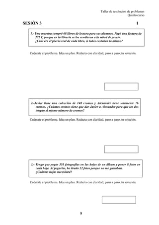 Taller de resolución de problemas
Quinto curso
9
1.- Una maestra compró 68 libros de lectura para sus alumnos. Pagó una factura de
272 €, porque en la librería se los vendieron a la mitad de precio.
¿Cuál era el precio real de cada libro, si todos costaban lo mismo?
2.-Javier tiene una colección de 148 cromos y Alexander tiene solamente 76
cromos. ¿Cuántos cromos tiene que dar Javier a Alexander para que los dos
tengan el mismo número de cromos?
3.- Tengo que pegar 350 fotografías en las hojas de un álbum y poner 8 fotos en
cada hoja. Al pegarlas, he tirado 22 fotos porque no me gustaban.
¿Cuántas hojas necesitaré?
SESIÓN 3 1
Cuéntate el problema. Idea un plan. Redacta con claridad, paso a paso, tu solución.
Cuéntate el problema. Idea un plan. Redacta con claridad, paso a paso, tu solución.
Cuéntate el problema. Idea un plan. Redacta con claridad, paso a paso, tu solución.
 