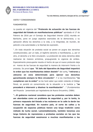 HONORABLE CONCEJO DELIBERANTE
DEL PARTIDO DE LA COSTA
Provincia de Buenos Aires
“Las Islas Malvinas, Sándwich y Georgias del Sur, son Argentinas”
VISTO Y CONSIDERANDO
FUNDAMENTOS
La puesta en vigencia del “Protocolo de actuación de las fuerzas de
seguridad del Estado en manifestaciones públicas” aprobado el 17 de
Febrero de 2016 por el Consejo de Seguridad Interior (CSI) reunido en
Bariloche, pone en juego aspectos esenciales de la democracia, y su
aplicación afecta los derechos a la vida, a la integridad, de reunión, de
petición a las autoridades y la libertad de expresión.
“…En toda situación de protesta social se ponen en pugna dos derechos
constitucionales; por un lado, el legítimo derecho a manifestarse, y, por el
otro, el derecho a la libre circulación. La protección de estos derechos debe
realizarse de manera armónica, propugnando la vigencia de ambos.
Especialmente preocupante resulta el hecho de que el nuevo protocolo deja
en manos de las fuerzas de seguridad la manera de intervenir frente a la
protesta. Se prevé que “El Jefe del Operativo de Seguridad impartirá
la orden que los manifestantes deben desistir” del corte, “retirarse y
ubicarse en zona determinada para ejercer sus derechos
garantizando siempre la libre circulación”. Y si los manifestantes “no
cumplieran con la orden” se les hará saber que están violando el Código
Penal, se pondrá en conocimiento de la situación a la Justicia y “se
procederá a intervenir y disolver la manifestación” …” (Fundamentos
del Proyecto ´presentado por legisladores de Nuevo Encuentro, CABA)
“…El gobierno nacional considera que las protestas sociales deben
ser abordadas como un problema de seguridad y, por lo tanto, la
primera respuesta del Estado a los reclamos en la calle la darán las
fuerzas de seguridad. En nuestro país, el corte de calles y la
ocupación de espacios públicos tienen una larga tradición como
método de lucha social. Lamentablemente, también tenemos una
larga historia de represiones a protestas sociales en las que las
fuerzas de seguridad asesinaron a muchos manifestantes o los
 