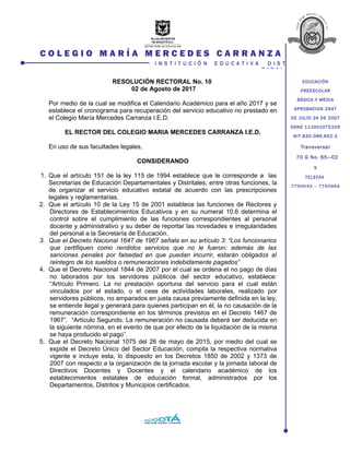 Transversal
70 G No. 65—02
s
TELEFAX
7750033 – 7750954
EDUCACIÓN
PREESCOLAR
BÁSICA Y MEDIA
APROBACION 2947
DE JULIO 24 DE 2007
DANE 111001075329
NIT 830.086.652-2
C O L E G I O M A R Í A M E R C E D E S C A R R A N Z A
I N S T I T U C I Ó N E D U C A T I V A D I S T
R I T A L
RESOLUCIÓN RECTORAL No. 10
02 de Agosto de 2017
Por medio de la cual se modifica el Calendario Académico para el año 2017 y se
establece el cronograma para recuperación del servicio educativo no prestado en
el Colegio María Mercedes Carranza I.E.D.
EL RECTOR DEL COLEGIO MARIA MERCEDES CARRANZA I.E.D.
En uso de sus facultades legales,
CONSIDERANDO
1. Que el artículo 151 de la ley 115 de 1994 establece que le corresponde a las
Secretarías de Educación Departamentales y Distritales, entre otras funciones, la
de organizar el servicio educativo estatal de acuerdo con las prescripciones
legales y reglamentarias.
2. Que el artículo 10 de la Ley 15 de 2001 establece las funciones de Rectores y
Directores de Establecimientos Educativos y en su numeral 10.6 determina el
control sobre el cumplimiento de las funciones correspondientes al personal
docente y administrativo y su deber de reportar las novedades e irregularidades
del personal a la Secretaría de Educación.
3. Que el Decreto Nacional 1647 de 1967 señala en su artículo 3: “Los funcionarios
que certifiquen como rendidos servicios que no le fueron; además de las
sanciones penales por falsedad en que puedan incurrir, estarán obligados al
reintegro de los sueldos o remuneraciones indebidamente pagados”
4. Que el Decreto Nacional 1844 de 2007 por el cual se ordena el no pago de días
no laborados por los servidores públicos del sector educativo, establece:
“Artículo Primero. La no prestación oportuna del servicio para el cual están
vinculados por el estado, o el cese de actividades laborales, realizado por
servidores públicos, no amparados en justa causa previamente definida en la ley,
se entiende ilegal y generará para quienes participan en él, la no causación de la
remuneración correspondiente en los términos previstos en el Decreto 1467 de
1967”. “Artículo Segundo. La remuneración no causada deberá ser deducida en
la siguiente nómina, en el evento de que por efecto de la liquidación de la misma
se haya producido el pago”.
5. Que el Decreto Nacional 1075 del 26 de mayo de 2015, por medio del cual se
expide el Decreto Único del Sector Educación, compila la respectiva normativa
vigente e incluye esta, lo dispuesto en los Decretos 1850 de 2002 y 1373 de
2007 con respecto a la organización de la jornada escolar y la jornada laboral de
Directivos Docentes y Docentes y el calendario académico de los
establecimientos estatales de educación formal, administrados por los
Departamentos, Distritos y Municipios certificados.
 