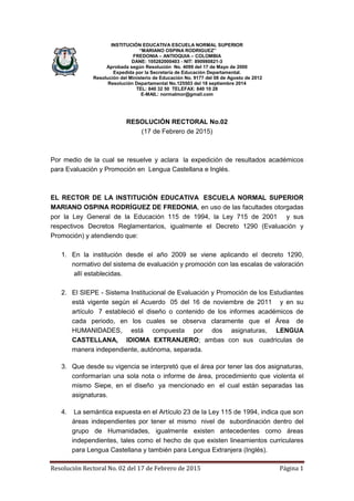 Resolución Rectoral No. 02 del 17 de Febrero de 2015 Página 1
INSTITUCIÓN EDUCATIVA ESCUELA NORMAL SUPERIOR
“MARIANO OSPINA RODRIGUEZ”
FREDONIA – ANTIOQUIA – COLOMBIA
DANE: 105282000403 - NIT: 890980821-3
Aprobada según Resolución No. 4099 del 17 de Mayo de 2000
Expedida por la Secretaría de Educación Departamental.
Resolución del Ministerio de Educación No. 9177 del 08 de Agosto de 2012
Resolución Departamental No.125503 del 18 septiembre 2014
TEL: 840 32 50 TELEFAX: 840 10 28
E-MAIL: normalmor@gmail.com
RESOLUCIÓN RECTORAL No.02
(17 de Febrero de 2015)
Por medio de la cual se resuelve y aclara la expedición de resultados académicos
para Evaluación y Promoción en Lengua Castellana e Inglés.
EL RECTOR DE LA INSTITUCIÓN EDUCATIVA ESCUELA NORMAL SUPERIOR
MARIANO OSPINA RODRÍGUEZ DE FREDONIA, en uso de las facultades otorgadas
por la Ley General de la Educación 115 de 1994, la Ley 715 de 2001 y sus
respectivos Decretos Reglamentarios, igualmente el Decreto 1290 (Evaluación y
Promoción) y atendiendo que:
1. En la institución desde el año 2009 se viene aplicando el decreto 1290,
normativo del sistema de evaluación y promoción con las escalas de valoración
allí establecidas.
2. El SIEPE - Sistema Institucional de Evaluación y Promoción de los Estudiantes
está vigente según el Acuerdo 05 del 16 de noviembre de 2011 y en su
artículo 7 estableció el diseño o contenido de los informes académicos de
cada periodo, en los cuales se observa claramente que el Área de
HUMANIDADES, está compuesta por dos asignaturas, LENGUA
CASTELLANA, IDIOMA EXTRANJERO; ambas con sus cuadriculas de
manera independiente, autónoma, separada.
3. Que desde su vigencia se interpretó que el área por tener las dos asignaturas,
conformarían una sola nota o informe de área, procedimiento que violenta el
mismo Siepe, en el diseño ya mencionado en el cual están separadas las
asignaturas.
4. La semántica expuesta en el Artículo 23 de la Ley 115 de 1994, indica que son
áreas independientes por tener el mismo nivel de subordinación dentro del
grupo de Humanidades, igualmente existen antecedentes como áreas
independientes, tales como el hecho de que existen lineamientos curriculares
para Lengua Castellana y también para Lengua Extranjera (Inglés).
 