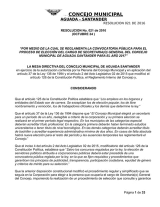 CONCEJO MUNICIPAL
AGUADA - SANTANDER
RESOLUCION 021 DE 2016
RESOLUCION No. 021 de 2016
(OCTUBRE 24 )
“POR MEDIO DE LA CUAL SE REGLAMENTA LA CONVOCATORIA PÚBLICA PARA EL
PROCESO DE ELECCIÓN DEL CARGO DE SECRETARIA(O) GENERAL DEL CONCEJO
MUNICIPAL DE AGUADA SANTANDER PARA EL AÑO 2017”
LA MESA DIRECTIVA DEL CONCEJO MUNICIPAL DE AGUADA SANTANDER
en ejercicio de la autorización conferida por la Plenaria del Concejo Municipal y en aplicación del
artículo 37 de la Ley 136 de 1994 y el artículo 2 del Acto Legislativo 02 de 2015 que modificó el
artículo 126 de la Constitución Política, el Reglamento Interno del Concejo y,
CONSIDERANDO
Que el artículo 125 de la Constitución Política establece que “Los empleos en los órganos y
entidades del Estado son de carrera. Se exceptúan los de elección popular, los de libre
nombramiento y remoción, los de trabajadores oficiales y los demás que determine la ley.”
Que el artículo 37 de la Ley 136 de 1994 dispone que “El Concejo Municipal elegirá un secretario
para un período de un año, reelegible a criterio de la corporación y su primera elección se
realizará en el primer período legal respectivo. En los municipios de las categorías especial
deberán acreditar título profesional. En la categoría primera deberán haber terminado estudios
universitarios o tener título de nivel tecnológico. En las demás categorías deberán acreditar título
de bachiller o acreditar experiencia administrativa mínima de dos años. En casos de falta absoluta
habrá nueva elección para el resto del período y las ausencias temporales las reglamentará el
Concejo.”
Que el inciso 4 del artículo 2 del Acto Legislativo 02 de 2015, modificatorio del artículo 126 de la
Constitución Política, establece que “Salvo los concursos regulados por la ley, la elección de
servidores públicos atribuida a corporaciones públicas deberá estar precedida de una
convocatoria pública reglada por la ley, en la que se fijen requisitos y procedimientos que
garanticen los principios de publicidad, transparencia, participación ciudadana, equidad de género
y criterios de mérito para su selección.”
Que la anterior disposición constitucional modificó el procedimiento regular y simplificado que se
seguía en la Corporación para elegir a la persona que ocuparía el cargo de Secretaria(o) General
del Concejo, imponiendo la realización de un procedimiento de selección que consulte y garantice
Página 1 de 33
 