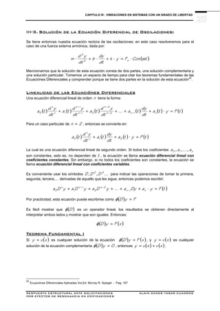 CAPITULO III : VIBRACIONES EN SISTEMAS CON UN GRADO DE LIBERTAD
RESPUESTA ESTRUCTURAL ANTE SOLICITACIONES ALAIN OANES YABAR CUADROS
POR EFECTOS DE RESONANCIA EN EDIFICACIONES
III-3. Solución de la Ecuación Diferencial de Oscilaciones:
Se tiene entonces nuestra ecuación rectora de las oscilaciones; en este caso resolveremos para el
caso de una fuerza externa armónica, dada por:
( )tCosFyk
dt
dy
b
dt
yd
m o2
2
ω⋅=⋅+⋅+⋅
Mencionamos que la solución de esta ecuación consta de dos partes, una solución complementaria y
una solución particular. Tomemos un espacio de tiempo para citar los teoremas fundamentales de las
Ecuaciónes Diferenciales y comprender porque se tiene dos partes en la solución de esta ecuación22
.
Linealidad de las Ecuaciónes Diferenciales
Una ecuación diferencial lineal de orden n tiene la forma:
( ) ( ) ( ) ( ) ( ) ( )tFyta
dt
dy
ta...
dt
yd
ta
dt
yd
ta
dt
yd
ta n1n2n
2n
21n
1n
1n
n
0 =⋅+++++ −−
−
−
−
Para un caso particular de 2n = , entonces se convierte en:
( ) ( ) ( ) ( )tFyta
dt
dy
ta
dt
yd
ta 21n
n
0 =⋅++
La cual es una ecuación diferencial lineal de segundo orden. Si todos los coeficientes n10 a,...,a,a
son constantes, esto es, no dependen de t , la ecuación se llama ecuación diferencial lineal con
coeficientes constantes. Sin embargo, si no todos los coeficientes son constantes, la ecuación se
llama ecuación diferencial lineal con coeficientes variables.
Es conveniente usar los símbolos ...D,D,D 32
para indicar las operaciones de tomar la primera,
segunda, tercera,… derivadas de aquello que les sigue, entonces podemos escribir:
( )tFyaDya...yDayDayDa n1n
2n
2
1n
1
n
0 =⋅+++++ −
−−
Por practicidad, esta ecuación puede escribirse como ( ) FyD =φ
Es fácil mostrar que ( )Dφ es un operador lineal, los resultados se obtienen directamente al
interpretar ambos lados y mostrar que son iguales. Entonces:
( ) ( )xFyD =φ
Teorema Fundamental I
Si ( )xuy = es cualquier solución de la ecuación ( ) ( )xFyD =φ , y ( )xvy = es cualquier
solución de la ecuación complementaria ( ) 0yD =φ , entonces ( ) ( )xvxuy += .
22
Ecuaciónes Diferenciales Aplicadas 3ra.Ed. Murray R. Spiegel - Pag. 167
 