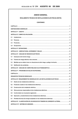 RESOLUCIÓN NO. 18                     1294           AGOSTO 06                            DE 2008



                                                                   ANEXO GENERAL
                          REGLAMENTO TÉCNICO DE INSTALACIONES ELÉCTRICAS (RETIE)


                                                                           CONTENIDO

CAPÍTULO I.................................................................................................................................................................11 

DISPOSICIONES GENERALES .................................................................................................................................11 

ARTÍCULO 1º. OBJETO ............................................................................................................................................11 

ARTÍCULO 2º. CAMPO DE APLICACIÓN..................................................................................................................12 

2.1  Instalaciones.....................................................................................................................................................12 

2.2  Personas ...........................................................................................................................................................13 

2.3  Productos..........................................................................................................................................................13 

2.4  Excepciones .....................................................................................................................................................19 

ARTÍCULO 3º. DEFINICIONES...................................................................................................................................20 

ARTÍCULO 4º. ABREVIATURAS, ACRÓNIMOS Y SIGLAS.....................................................................................32 

ARTÍCULO 5º. ANÁLISIS DE RIESGOS ELÉCTRICOS ...........................................................................................33 

5.1  Evaluacion del nivel de riesgo ........................................................................................................................34 

5.2  Factores de riesgo eléctrico más comunes ...................................................................................................36 

5.3  Medidas que se deben tomar en situaciones de alto riesgo o peligro inminente. .....................................38 

5.4  Notificación de accidentes. .............................................................................................................................38 

ARTÍCULO 6º. ANÁLISIS DE COMPATIBILIDAD ELECTROMAGNÉTICA:............................................................38 

ARTÍCULO 7º. PROGRAMA DE SALUD OCUPACIONAL .......................................................................................39 

CAPÍTULO II................................................................................................................................................................40 

REQUISITOS TÉCNICOS ESENCIALES ...................................................................................................................40 

ARTÍCULO 8º. REQUERIMIENTOS GENERALES DE LAS INSTALACIONES ELÉCTRICAS ................................40 

8.1  Diseño de las instalaciones eléctricas ...........................................................................................................40 

8.2  Productos usados en las instalaciones eléctricas ........................................................................................41 

8.3  Construcción de la instalación eléctrica. .......................................................................................................41 

8.4  Otras personas responsables de las instalaciones eléctricas.....................................................................41 

8.5  Conformidad con el presente reglamento......................................................................................................42 

8.6  Operación y mantenimiento de las instalaciones eléctricas. .......................................................................42 

8.7  Pérdidas técnicas de energía aceptadas en las instalaciones eléctricas. ..................................................42 

ARTÍCULO 9º. CLASIFICACIÓN DE LOS NIVELES DE TENSIÓN EN CORRIENTE ALTERNA............................43 

ARTÍCULO 10º. SISTEMA DE UNIDADES................................................................................................................43 
 