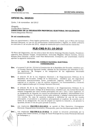 ne^
       ene
CONSEJO NACIONAL ELECTORAL
                                                                      SECRETARIA GENERAL



OFICIO No. 002533

Quito, 1 de noviembre del 2012

Abogada
Cecilia Mera Jiménez
DIRECTORA DE LA DELEGACIÓN PROVINCIAL ELECTORAL DE GALÁPAGOS
Puerto Baquerizo Moreno

De mi consideración:


Para su conocimiento y fines legales pertinentes, comunico a Usted, que el Pleno del Consejo
Nacional Electoral, en uso de sus atribuciones constitucionales y legales, en sesión ordinaria
de miércoles 31 de octubre del 2012, adoptó la resolución que a continuación transcribo:

                             PLE-CNE-9-31-10-2012

"El Pleno del Organismo, con los votos a favor del doctor Domingo Paredes Castillo, Presidente;
ingeniero Paul Salazar Vargas, Vicepresidente; licenciada Magdala Villacís Carreño, doctora
Roxana Silva Chicaiza y doctor Juan Pozo Bahamonde, Consejeros, por unanimidad, resolvió
aprobar la siguiente resolución:

                       EL PLENO DEL CONSEJO NACIONAL ELECTORAL
                                       CONSIDERANDO:


Que,   el numeral 2 del Art. 219 de la Constitución de la República del Ecuador, establece que,
         el Consejo Nacional Electoral tendrá, además de las funciones que determine la ley,
         las siguientes: "2. Designar a los integrantes de los organismos electorales
         desconcentrados";

Que,     el artículo 35 de la Ley Orgánica Electoral y de Organizaciones Políticas de la
         República del Ecuador, Código de la Democracia, establece que, los organismos
         electorales desconcentrados tienen jurisdicción regional, distrital, provincial  y
         especial en el exterior, y son de carácter temporal y su funcionamiento y duración
         serán reglamentados por el Consejo Nacional Electoral;

Que,     el artículo 36 de la Ley Orgánica Electoral y de Organizaciones Políticas de la
         República del Ecuador, Código de la Democracia, establece que, las Juntas Electorales
         estarán integradas por cinco vocales principales con voz y voto y cinco suplentes, en
         su designación se tomarán en cuenta los principios de paridad y alternabilidad entre
         hombres y mujeres. El quorum mínimo para sesionar y adoptar resoluciones será de
         tres vocales. En caso de ausencia temporal o definitiva de uno de los vocales
         principales, el presidente o presidenta principalizará al suplente de acuerdo con el
         orden de su designación. En caso de empate se repetirá la votación y, de persistir la
         igualdad, decide el voto de quien preside la sesión;

         con resolución PLE-CNE-5-24-2-2012, se aprobó el Plan Operativo, Cronograma
         Electoral, Disposiciones Generales y Presupuesto, para las elecciones generales 2013;

         con resolución PLE-CNE-8-31-10-2012, se aceptó la renuncia presentada por la
         señora Nila Cobos Córdova, al cargo de Vocal Principal de la Junta Provincial Electoral
         de Galápagos; y,


                                                                                          Omto     í-cuador
                                                                                          v wv ene i:ob ec
                                                                                     A    ó de Diciembre
                                                                                N33-Í22 y Bosmediano
                                                                           PDX (5<)3 21 38 I5 4IC'      111
 