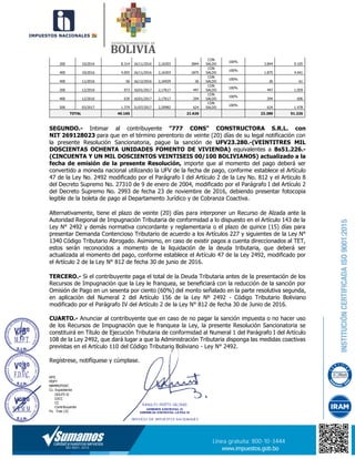 200 10/2016 8.314 16/11/2016 2,16303 3844
CON
SALDO
100%
3.844 9.105
400 10/2016 4.055 16/11/2016 2,16303 1875
CON
SALDO
100%
1.875 4.441
400 11/2016 56 16/12/2016 2,16929 26
CON
SALDO
100%
26 61
200 12/2016 973 16/01/2017 2,17617 447
CON
SALDO
100%
447 1.059
400 12/2016 639 16/01/2017 2,17617 294
CON
SALDO
100%
294 696
500 03/2017 1.379 31/07/2017 2,20982 624
CON
SALDO
100%
624 1.478
TOTAL 46.165 21.626 23.280 51.226
SEGUNDO.- Intimar al contribuyente "777 CONS" CONSTRUCTORA S.R.L. con
NIT 269128023 para que en el término perentorio de veinte (20) días de su legal notificación con
la presente Resolución Sancionatoria, pague la sanción de UFV23.280.-(VEINTITRES MIL
DOSCIENTAS OCHENTA UNIDADES FOMENTO DE VIVIENDA) equivalentes a Bs51.226.-
(CINCUENTA Y UN MIL DOSCIENTOS VEINTISEIS 00/100 BOLIVIANOS) actualizado a la
fecha de emisión de la presente Resolución, importe que al momento del pago deberá ser
convertido a moneda nacional utilizando la UFV de la fecha de pago, conforme establece el Artículo
47 de la Ley No. 2492 modificado por el Parágrafo I del Artículo 2 de la Ley No. 812 y el Articulo 8
del Decreto Supremo No. 27310 de 9 de enero de 2004, modificado por el Parágrafo I del Artículo 2
del Decreto Supremo No. 2993 de fecha 23 de noviembre de 2016, debiendo presentar fotocopia
legible de la boleta de pago al Departamento Jurídico y de Cobranza Coactiva.
Alternativamente, tiene el plazo de veinte (20) días para interponer un Recurso de Alzada ante la
Autoridad Regional de Impugnación Tributaria de conformidad a lo dispuesto en el Artículo 143 de la
Ley N° 2492 y demás normativa concordante y reglamentaria o el plazo de quince (15) días para
presentar Demanda Contencioso Tributario de acuerdo a los Artículos 227 y siguientes de la Ley N°
1340 Código Tributario Abrogado. Asimismo, en caso de existir pagos a cuenta direccionados al TET,
estos serán reconocidos a momento de la liquidación de la deuda tributaria, que deberá ser
actualizada al momento del pago, conforme establece el Artículo 47 de la Ley 2492, modificado por
el Artículo 2 de la Ley N° 812 de fecha 30 de junio de 2016.
TERCERO.- Si el contribuyente paga el total de la Deuda Tributaria antes de la presentación de los
Recursos de Impugnación que la Ley le franquea, se beneficiará con la reducción de la sanción por
Omisión de Pago en un sesenta por ciento (60%) del monto señalado en la parte resolutiva segunda,
en aplicación del Numeral 2 del Artículo 156 de la Ley Nº 2492 - Código Tributario Boliviano
modificado por el Parágrafo IV del Artículo 2 de la Ley N° 812 de fecha 30 de Junio de 2016.
CUARTO.- Anunciar al contribuyente que en caso de no pagar la sanción impuesta o no hacer uso
de los Recursos de Impugnación que le franquea la Ley, la presente Resolución Sancionatoria se
constituirá en Título de Ejecución Tributaria de conformidad al Numeral 1 del Parágrafo I del Artículo
108 de la Ley 2492, que dará lugar a que la Administración Tributaria disponga las medidas coactivas
previstas en el Artículo 110 del Código Tributario Boliviano - Ley N° 2492.
Regístrese, notifíquese y cúmplase.
RPS
MIPT
NRMM/FDVC
Cc. Expediente
GDLPZ-II
DJCC
CC
Contribuyente
Fs. Tres (3)
 